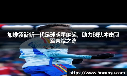 加维领衔新一代足球明星崛起，助力球队冲击冠军荣耀之路