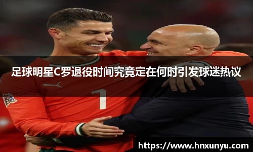 足球明星C罗退役时间究竟定在何时引发球迷热议