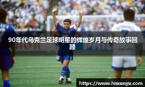 90年代乌克兰足球明星的辉煌岁月与传奇故事回顾