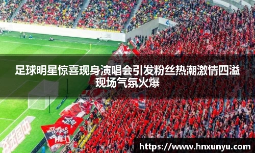 足球明星惊喜现身演唱会引发粉丝热潮激情四溢现场气氛火爆